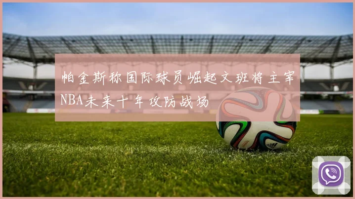 帕金斯称国际球员崛起文班将主宰NBA未来十年攻防战场