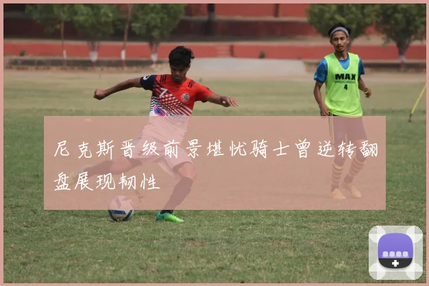 尼克斯晋级前景堪忧骑士曾逆转翻盘展现韧性