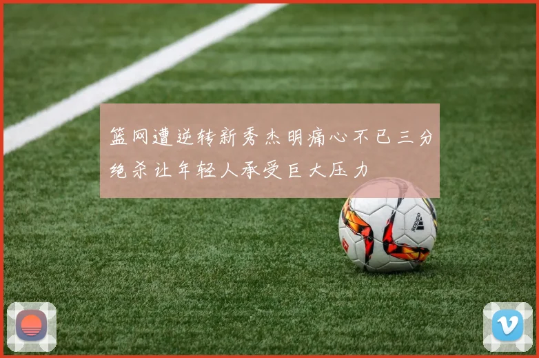 篮网遭逆转新秀杰明痛心不已三分绝杀让年轻人承受巨大压力