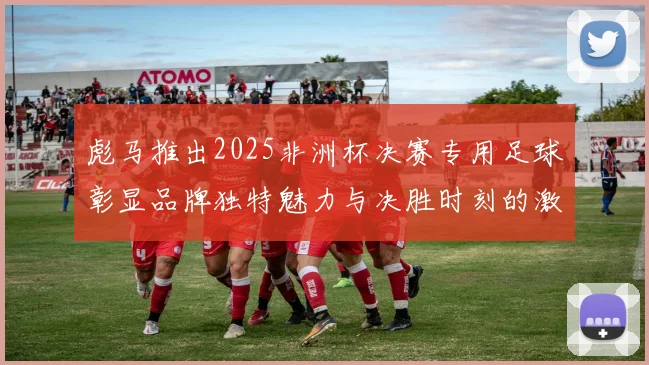 彪马推出2025非洲杯决赛专用足球彰显品牌独特魅力与决胜时刻的激情