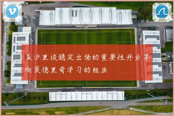 亚沙里谈稳定出场的重要性并分享向莫德里奇学习的经历