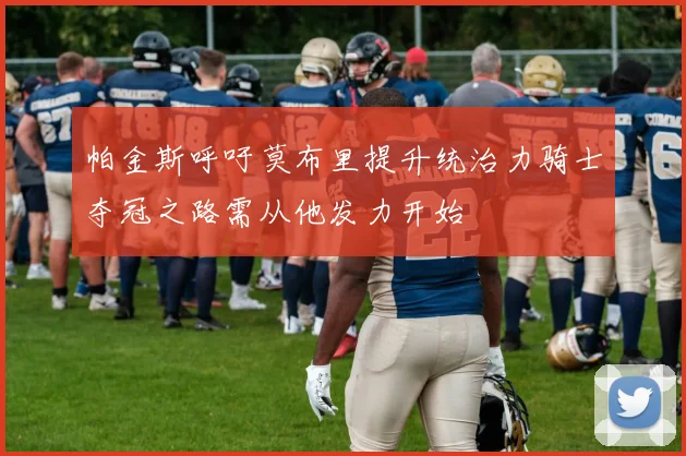 帕金斯呼吁莫布里提升统治力骑士夺冠之路需从他发力开始