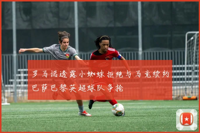 罗马诺透露小蜘蛛拒绝与马竞续约巴萨巴黎英超球队争抢