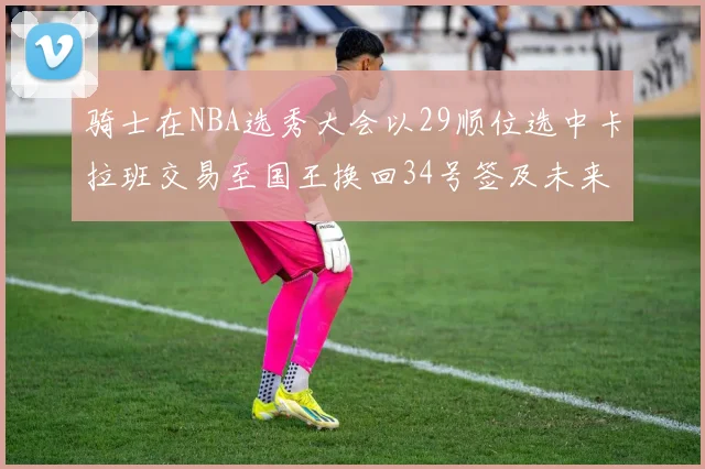 骑士在NBA选秀大会以29顺位选中卡拉班交易至国王换回34号签及未来一轮选秀权
