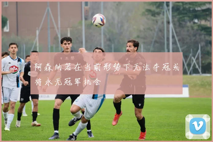 阿森纳若在当前形势下无法夺冠或将永无冠军机会