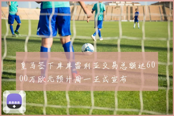 皇马签下库库雷利亚交易总额达6000万欧元预计周一正式宣布