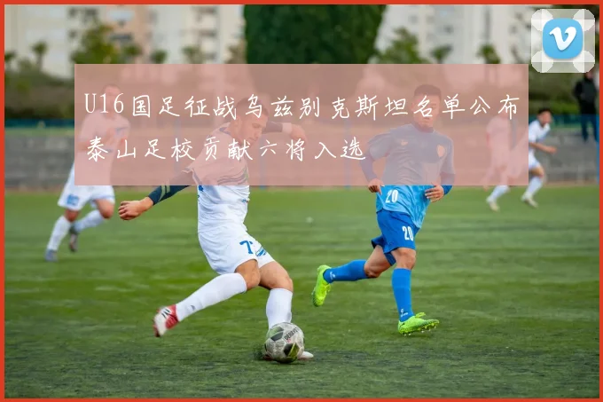 U16国足征战乌兹别克斯坦名单公布泰山足校贡献六将入选
