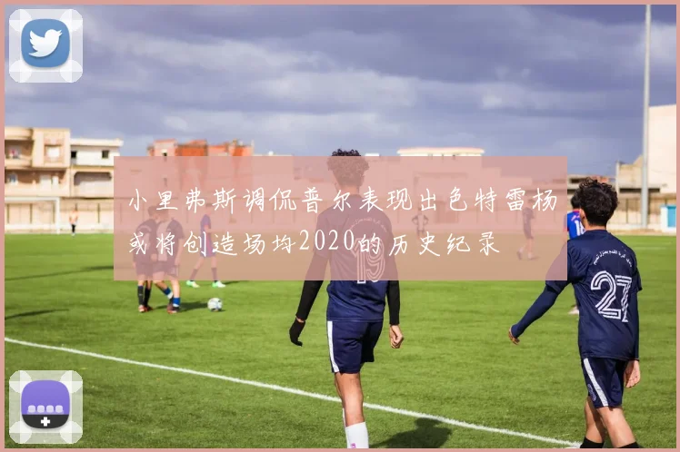 小里弗斯调侃普尔表现出色特雷杨或将创造场均2020的历史纪录