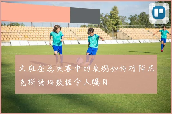 文班在总决赛中的表现如何对阵尼克斯场均数据令人瞩目
