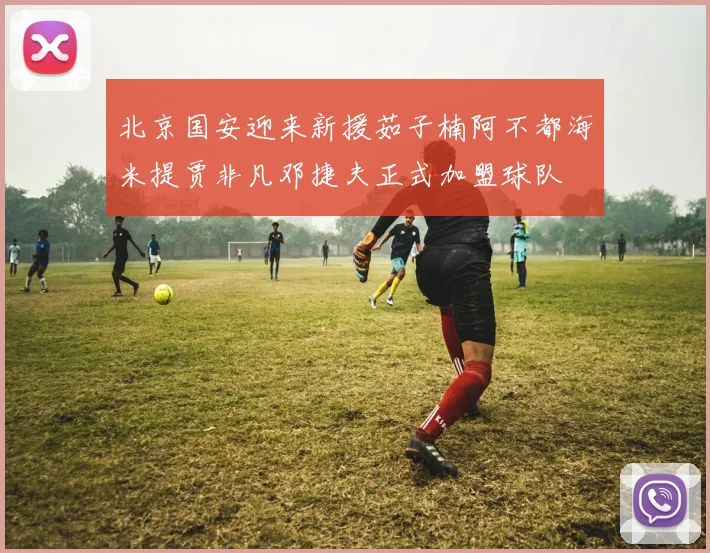 北京国安迎来新援茹子楠阿不都海米提贾非凡邓捷夫正式加盟球队