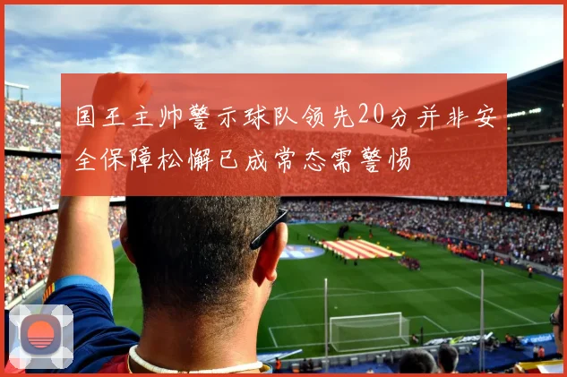 国王主帅警示球队领先20分并非安全保障松懈已成常态需警惕