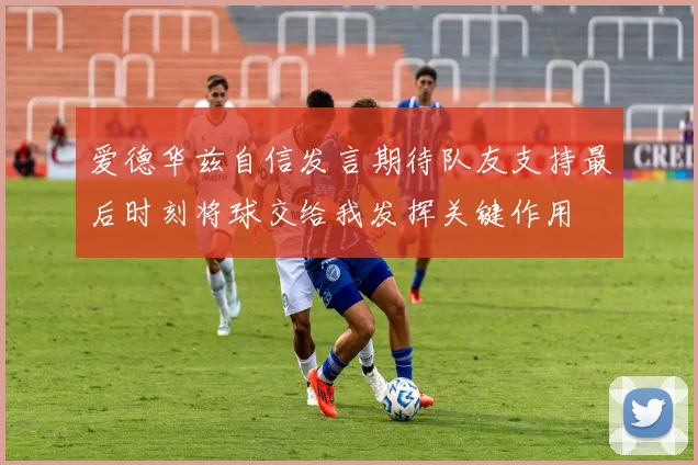 爱德华兹自信发言期待队友支持最后时刻将球交给我发挥关键作用