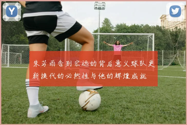 朱芳雨告别宏远的背后意义球队更新换代的必然性与他的辉煌成就