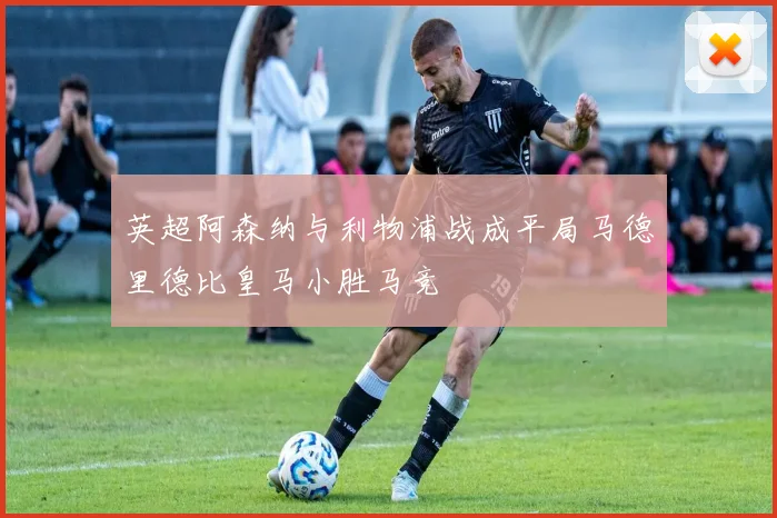 英超阿森纳与利物浦战成平局马德里德比皇马小胜马竞