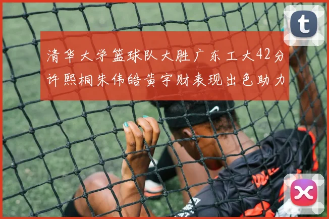 清华大学篮球队大胜广东工大42分许熙桐朱伟皓黄宇财表现出色助力胜利