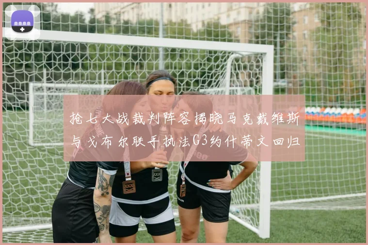 抢七大战裁判阵容揭晓马克戴维斯与戈布尔联手执法G3约什蒂文回归G2