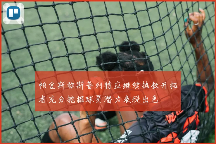 帕金斯称斯普利特应继续执教开拓者充分挖掘球员潜力表现出色