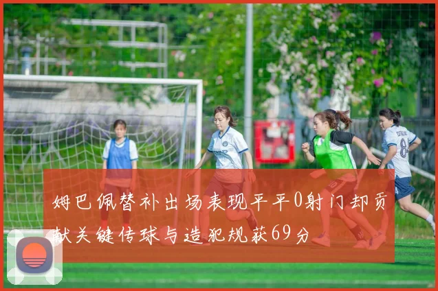 姆巴佩替补出场表现平平0射门却贡献关键传球与造犯规获69分