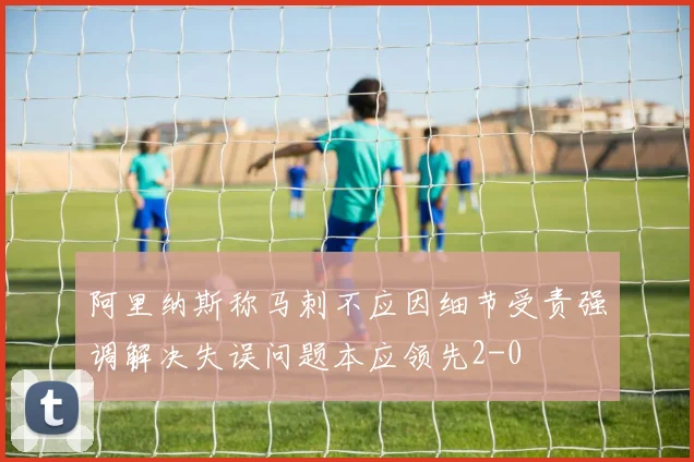 阿里纳斯称马刺不应因细节受责强调解决失误问题本应领先2-0
