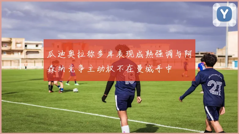 瓜迪奥拉称多库表现成熟强调与阿森纳竞争主动权不在曼城手中