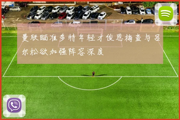曼联瞄准多特年轻才俊恩梅查与吕尔松欲加强阵容深度