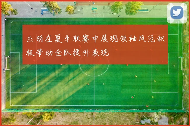 杰明在夏季联赛中展现领袖风范积极带动全队提升表现