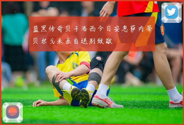 蓝黑传奇贝卡洛西今日安息萨内蒂贝尔戈米亲自送别致敬