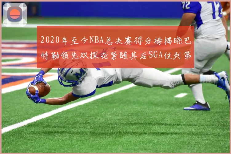 2020年至今NBA总决赛得分榜揭晓巴特勒领先双探花紧随其后SGA位列第四